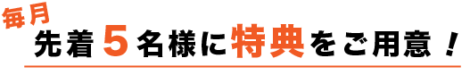 毎月先着5名様に特典をご用意!